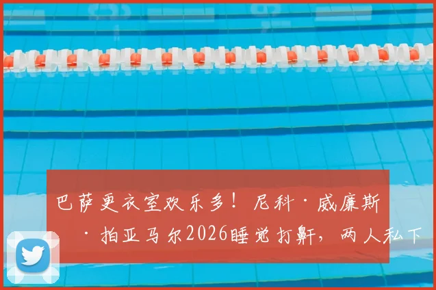 巴萨更衣室欢乐多！尼科·威廉斯偷拍亚马尔2026睡觉打鼾，两人私下关系到底如何？