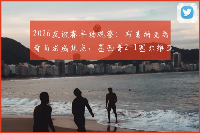 2026友谊赛半场观察：布基纳克离奇乌龙成焦点，墨西哥2-1塞尔维亚战术解析与精彩集锦