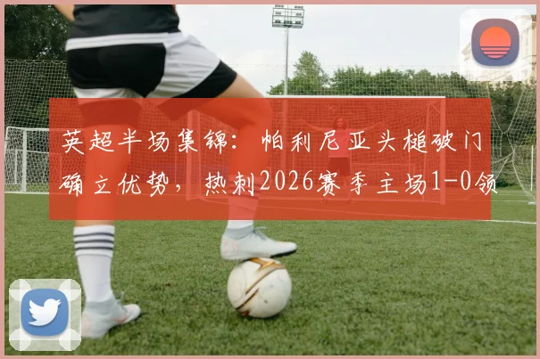 英超半场集锦：帕利尼亚头槌破门确立优势，热刺2026赛季主场1-0领先埃弗顿，附进球瞬间GIF回放