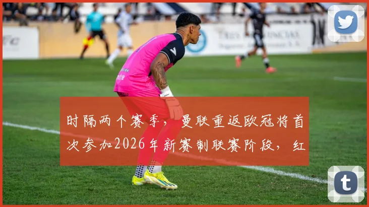 时隔两个赛季，曼联重返欧冠将首次参加2026年新赛制联赛阶段，红魔面临的机遇与挑战全解析