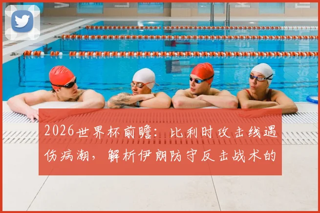 2026世界杯前瞻：比利时攻击线遇伤病潮，解析伊朗防守反击战术的制胜威胁