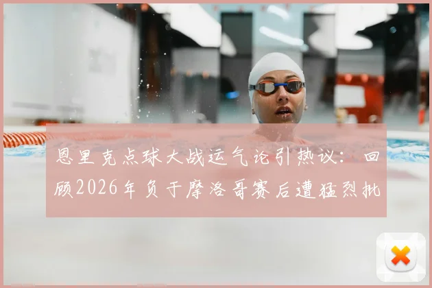 恩里克点球大战运气论引热议：回顾2026年负于摩洛哥赛后遭猛烈批评，主帅亲述压力与争议