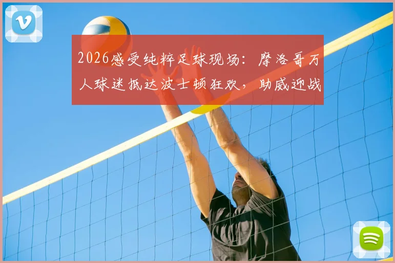 2026感受纯粹足球现场：摩洛哥万人球迷抵达波士顿狂欢，助威迎战法国队全记录，附球迷氛围视频与活动指南