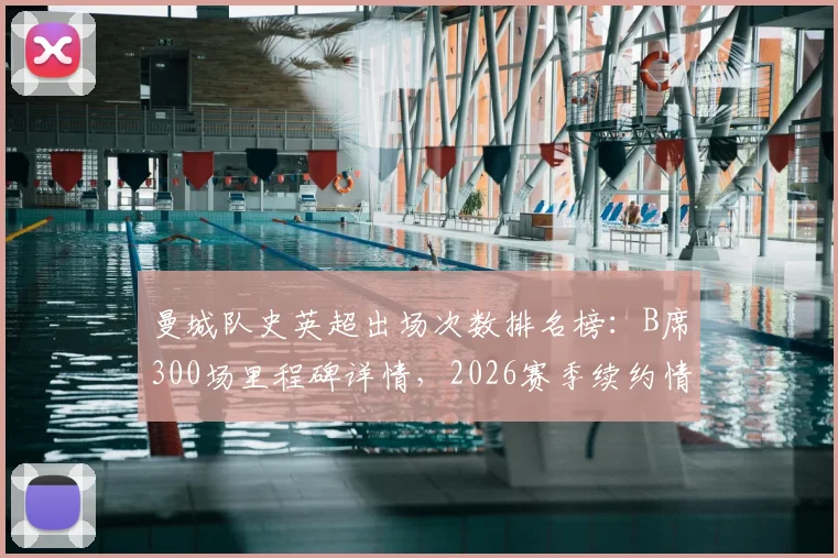 曼城队史英超出场次数排名榜：B席300场里程碑详情，2026赛季续约情况与数据统计全解析