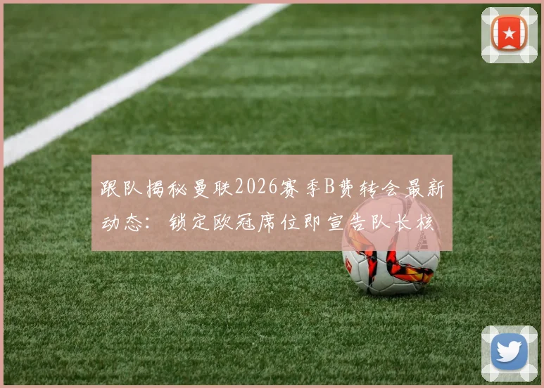 跟队揭秘曼联2026赛季B费转会最新动态：锁定欧冠席位即宣告队长核心地位不可撼动，详解球队留人决心与关键筹码
