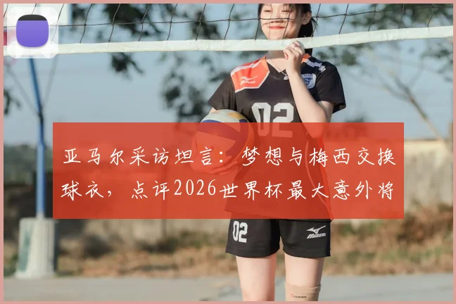 亚马尔采访坦言：梦想与梅西交换球衣，点评2026世界杯最大意外将是赛巴里
