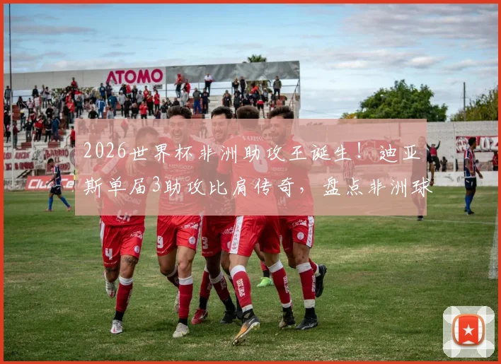 2026世界杯非洲助攻王诞生！迪亚斯单届3助攻比肩传奇，盘点非洲球员世界杯助攻榜