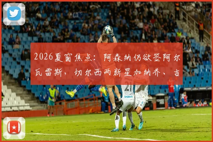 2026夏窗焦点：阿森纳仍欲签阿尔瓦雷斯，切尔西两新星加纳乔、吉滕斯离队可能性大增