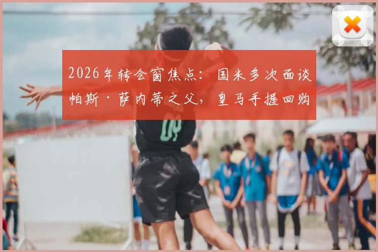 2026年转会窗焦点：国米多次面谈帕斯·萨内蒂之父，皇马手握回购权成最大变数