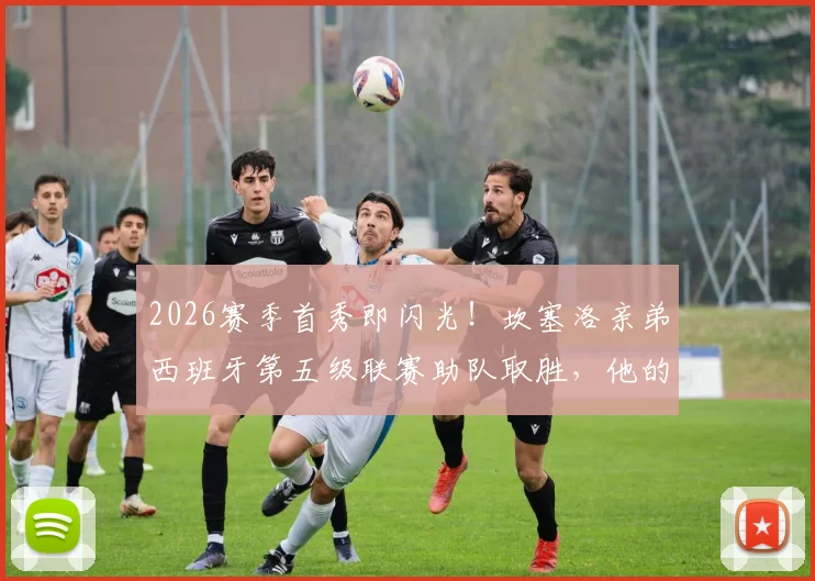 2026赛季首秀即闪光！坎塞洛亲弟西班牙第五级联赛助队取胜，他的崛起之路解析