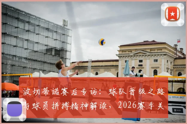 波切蒂诺赛后专访：球队晋级之路与球员拼搏精神解读，2026赛季关键战役回顾