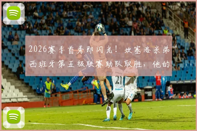 2026赛季首秀即闪光！坎塞洛亲弟西班牙第五级联赛助队取胜，他的崛起之路解析