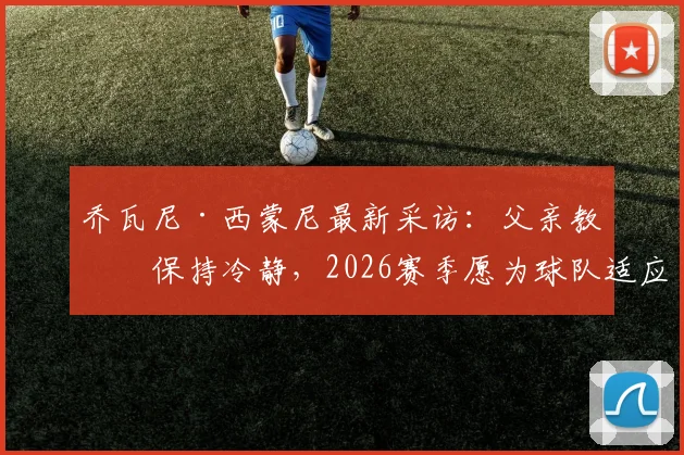 乔瓦尼·西蒙尼最新采访：父亲教导保持冷静，2026赛季愿为球队适应任何场上位置