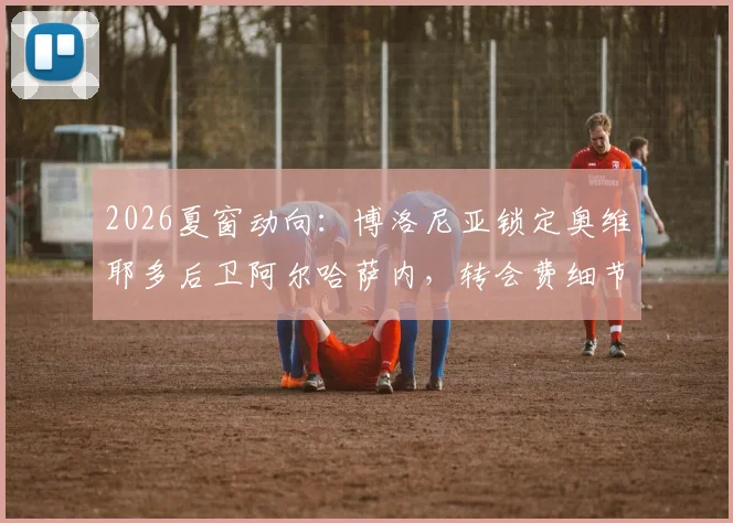 2026夏窗动向：博洛尼亚锁定奥维耶多后卫阿尔哈萨内，转会费细节与技术特点全面解析