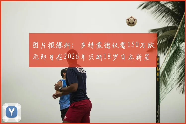 图片报爆料：多特蒙德仅需150万欧元即可在2026年买断18岁日本新星山本天翔，这笔交易划算吗？