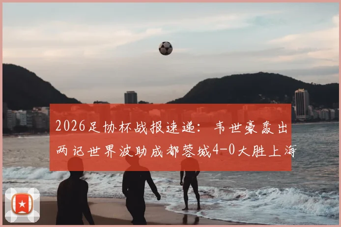 2026足协杯战报速递：韦世豪轰出两记世界波助成都蓉城4-0大胜上海泽天，晋级之路势不可挡