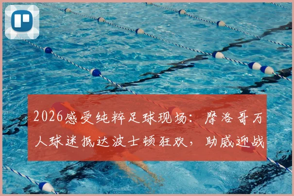 2026感受纯粹足球现场：摩洛哥万人球迷抵达波士顿狂欢，助威迎战法国队全记录，附球迷氛围视频与活动指南