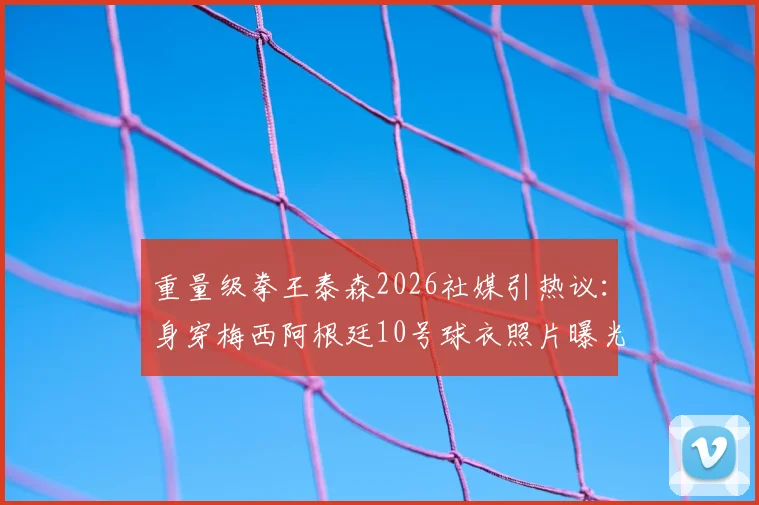 重量级拳王泰森2026社媒引热议：身穿梅西阿根廷10号球衣照片曝光，背后原因及与梅西关系全解析
