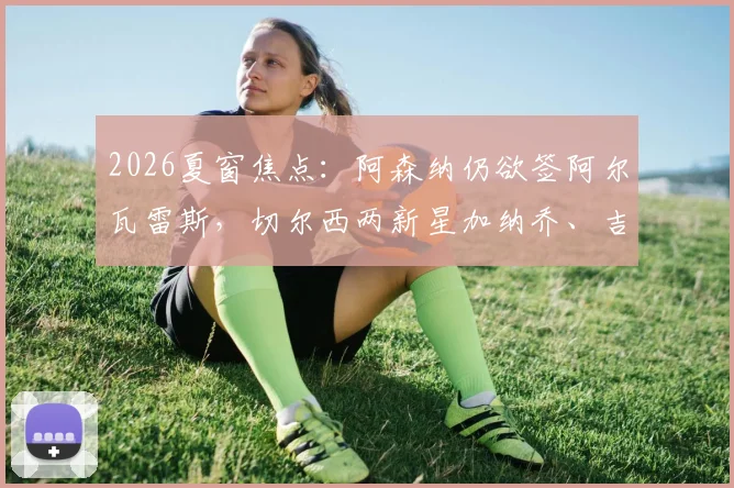 2026夏窗焦点：阿森纳仍欲签阿尔瓦雷斯，切尔西两新星加纳乔、吉滕斯离队可能性大增